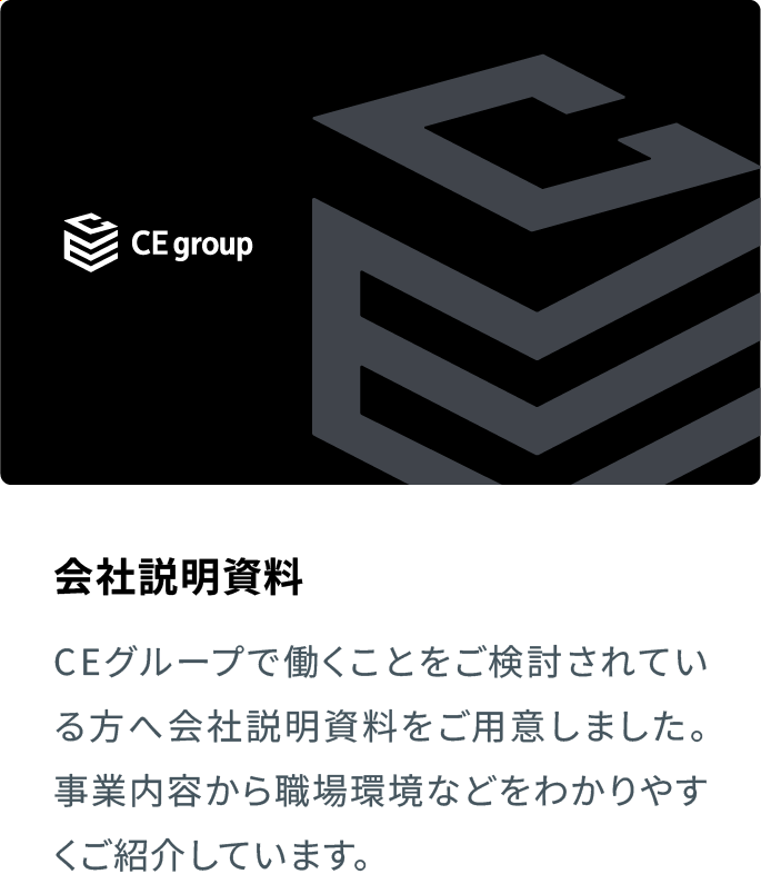 会社説明資料 CEグループで働くことをご検討されている方へ会社説明資料をご用意しました。事業内容から職場環境などをわかりやすくご紹介しています。